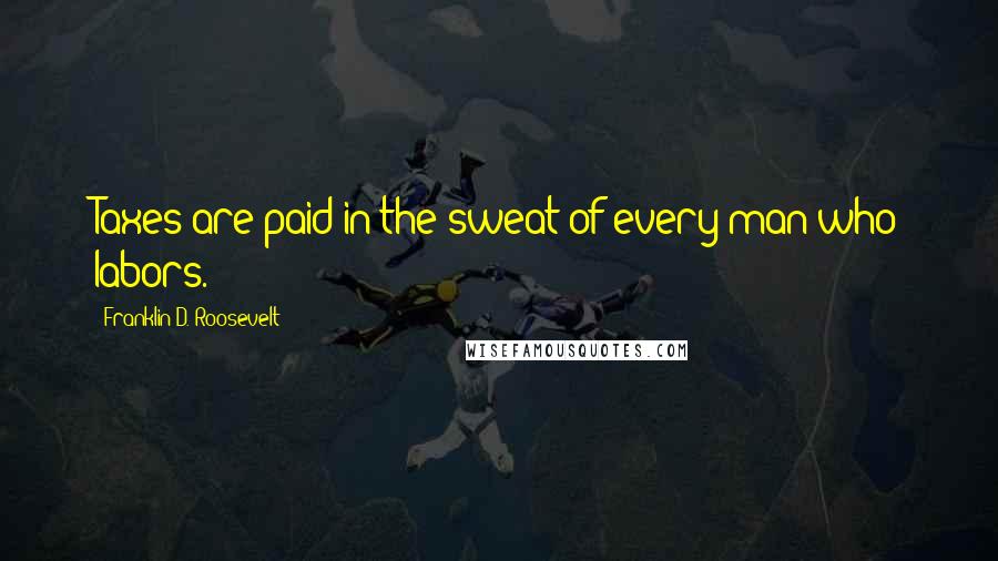 Franklin D. Roosevelt Quotes: Taxes are paid in the sweat of every man who labors.