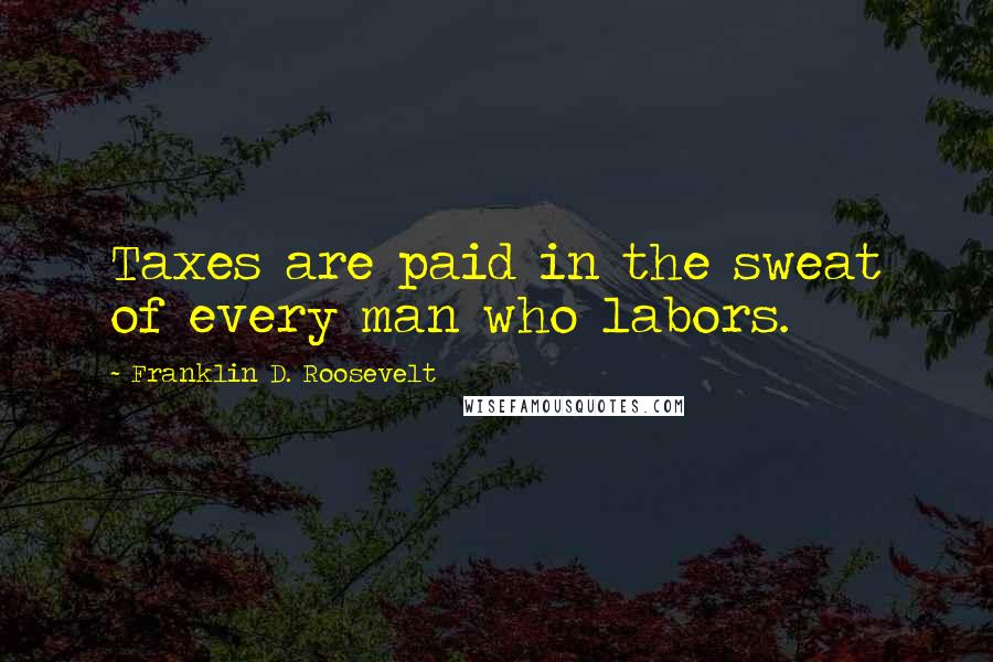 Franklin D. Roosevelt Quotes: Taxes are paid in the sweat of every man who labors.