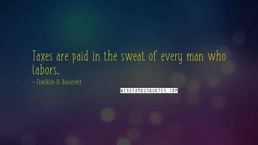 Franklin D. Roosevelt Quotes: Taxes are paid in the sweat of every man who labors.