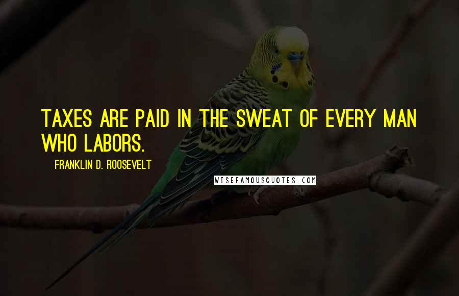 Franklin D. Roosevelt Quotes: Taxes are paid in the sweat of every man who labors.