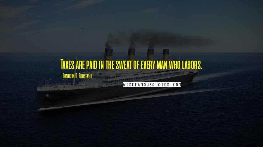 Franklin D. Roosevelt Quotes: Taxes are paid in the sweat of every man who labors.