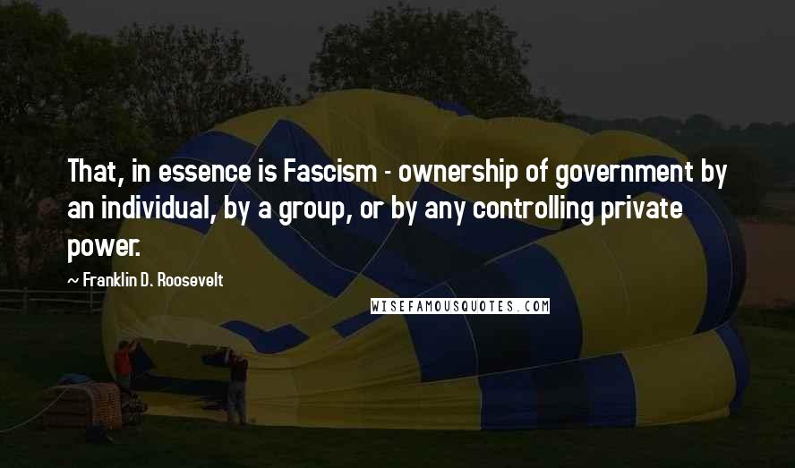 Franklin D. Roosevelt Quotes: That, in essence is Fascism - ownership of government by an individual, by a group, or by any controlling private power.