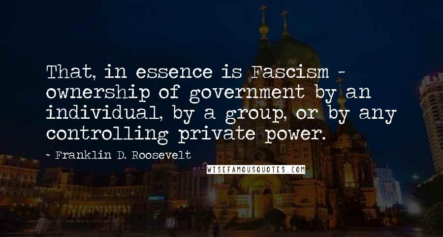 Franklin D. Roosevelt Quotes: That, in essence is Fascism - ownership of government by an individual, by a group, or by any controlling private power.