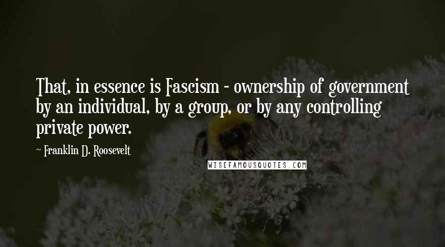 Franklin D. Roosevelt Quotes: That, in essence is Fascism - ownership of government by an individual, by a group, or by any controlling private power.