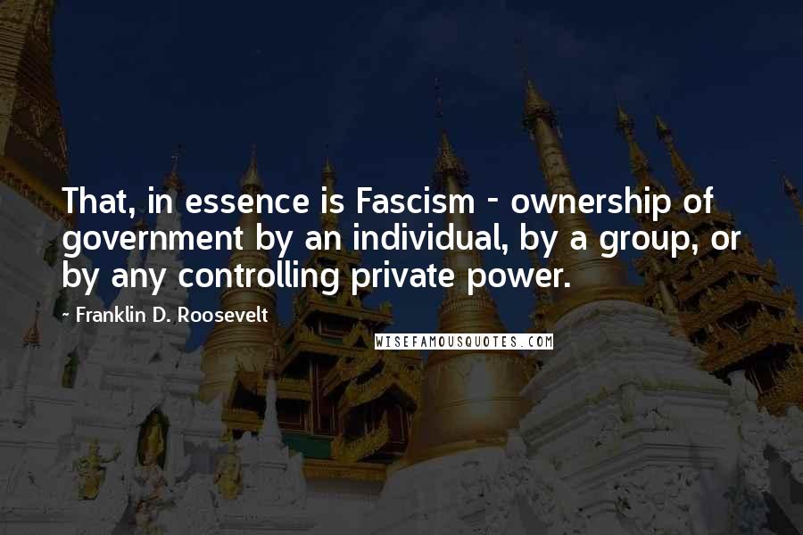 Franklin D. Roosevelt Quotes: That, in essence is Fascism - ownership of government by an individual, by a group, or by any controlling private power.