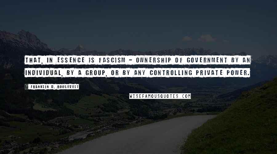 Franklin D. Roosevelt Quotes: That, in essence is Fascism - ownership of government by an individual, by a group, or by any controlling private power.