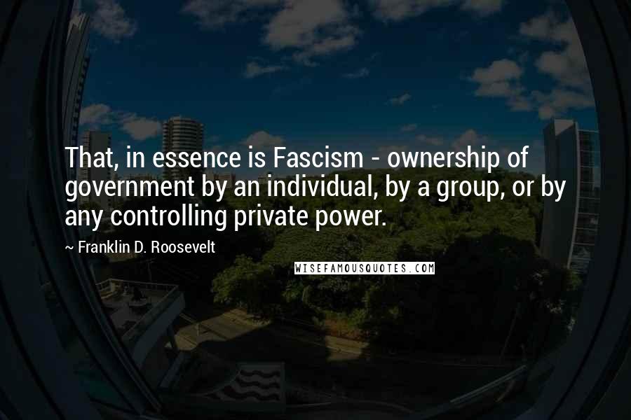 Franklin D. Roosevelt Quotes: That, in essence is Fascism - ownership of government by an individual, by a group, or by any controlling private power.