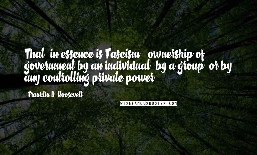 Franklin D. Roosevelt Quotes: That, in essence is Fascism - ownership of government by an individual, by a group, or by any controlling private power.