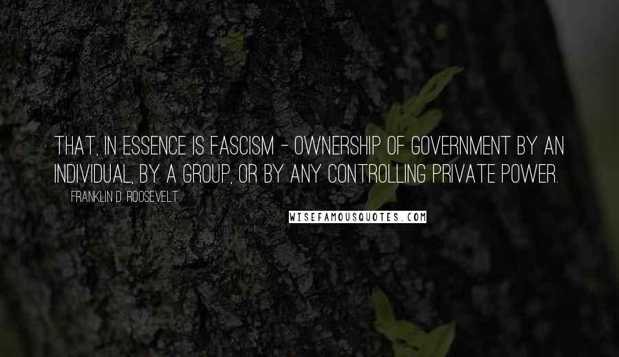 Franklin D. Roosevelt Quotes: That, in essence is Fascism - ownership of government by an individual, by a group, or by any controlling private power.