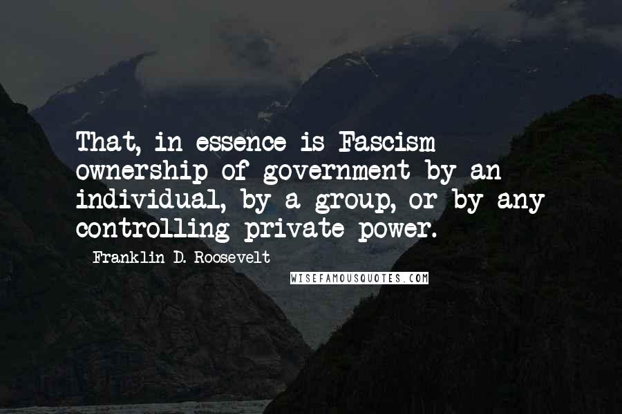 Franklin D. Roosevelt Quotes: That, in essence is Fascism - ownership of government by an individual, by a group, or by any controlling private power.