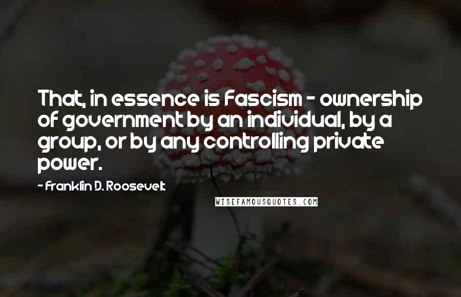 Franklin D. Roosevelt Quotes: That, in essence is Fascism - ownership of government by an individual, by a group, or by any controlling private power.