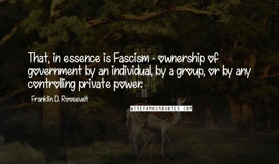 Franklin D. Roosevelt Quotes: That, in essence is Fascism - ownership of government by an individual, by a group, or by any controlling private power.