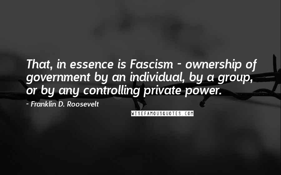 Franklin D. Roosevelt Quotes: That, in essence is Fascism - ownership of government by an individual, by a group, or by any controlling private power.