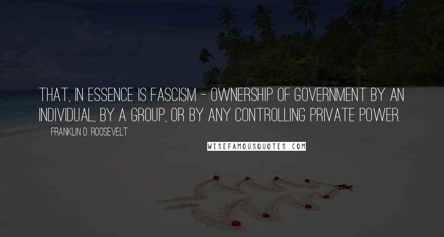 Franklin D. Roosevelt Quotes: That, in essence is Fascism - ownership of government by an individual, by a group, or by any controlling private power.