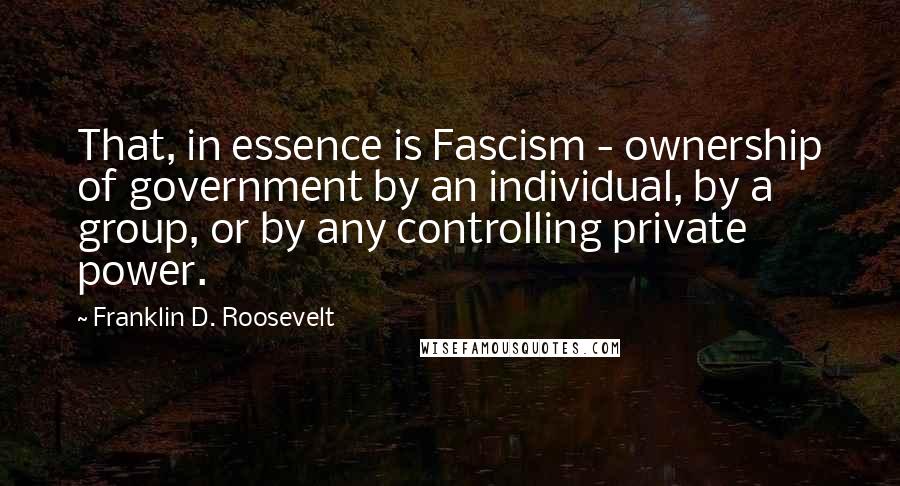 Franklin D. Roosevelt Quotes: That, in essence is Fascism - ownership of government by an individual, by a group, or by any controlling private power.