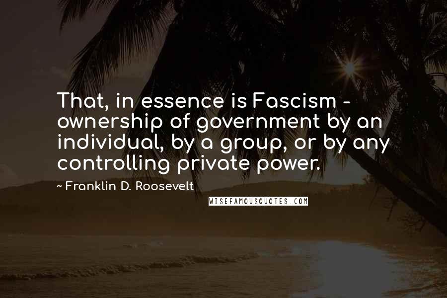 Franklin D. Roosevelt Quotes: That, in essence is Fascism - ownership of government by an individual, by a group, or by any controlling private power.