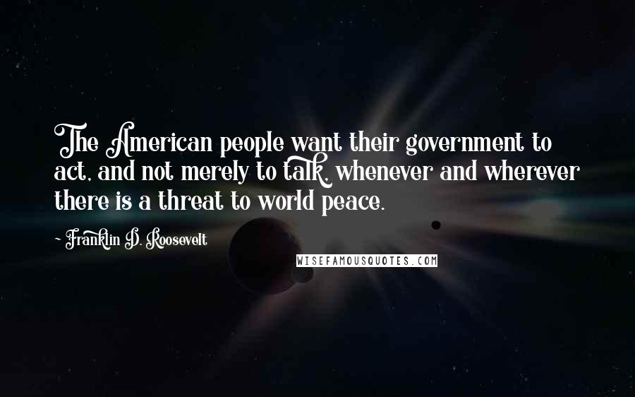 Franklin D. Roosevelt Quotes: The American people want their government to act, and not merely to talk, whenever and wherever there is a threat to world peace.