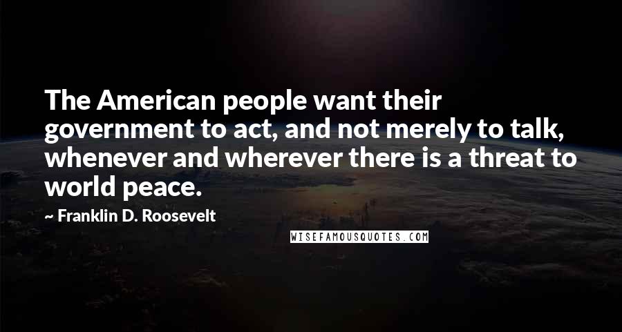 Franklin D. Roosevelt Quotes: The American people want their government to act, and not merely to talk, whenever and wherever there is a threat to world peace.