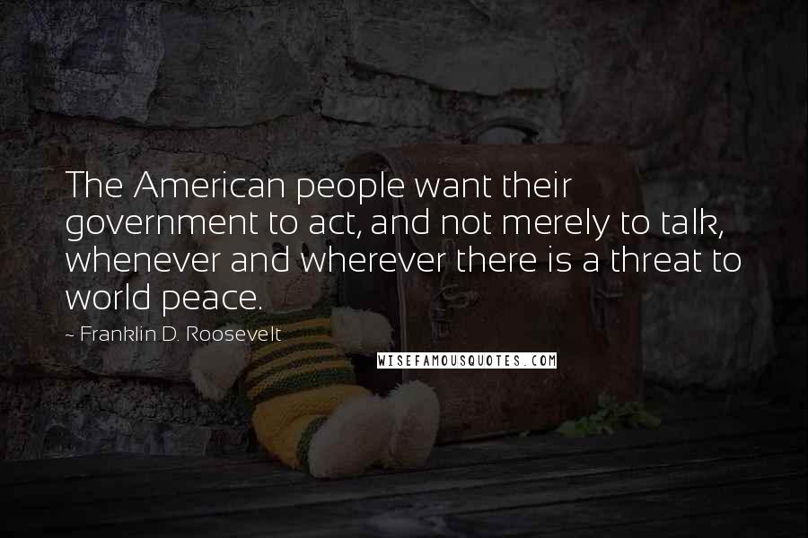 Franklin D. Roosevelt Quotes: The American people want their government to act, and not merely to talk, whenever and wherever there is a threat to world peace.