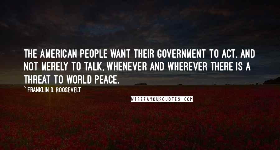 Franklin D. Roosevelt Quotes: The American people want their government to act, and not merely to talk, whenever and wherever there is a threat to world peace.