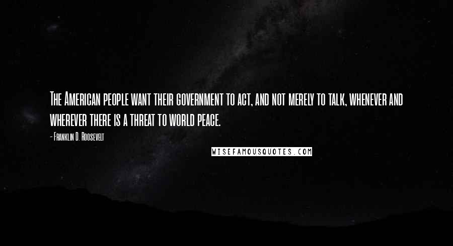 Franklin D. Roosevelt Quotes: The American people want their government to act, and not merely to talk, whenever and wherever there is a threat to world peace.