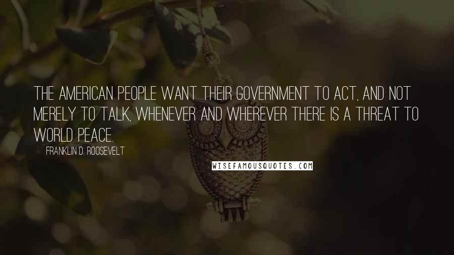 Franklin D. Roosevelt Quotes: The American people want their government to act, and not merely to talk, whenever and wherever there is a threat to world peace.