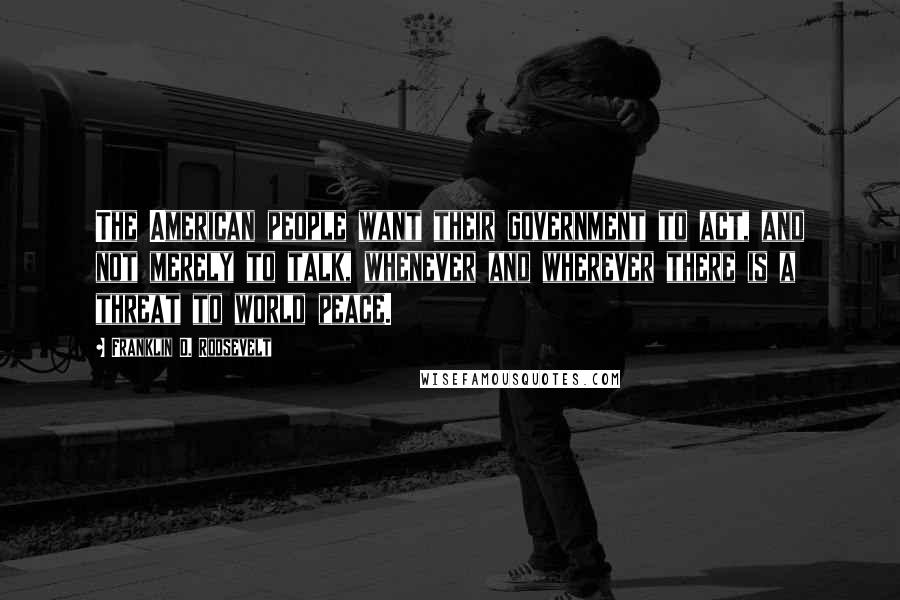 Franklin D. Roosevelt Quotes: The American people want their government to act, and not merely to talk, whenever and wherever there is a threat to world peace.