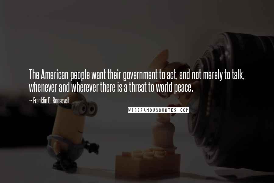 Franklin D. Roosevelt Quotes: The American people want their government to act, and not merely to talk, whenever and wherever there is a threat to world peace.