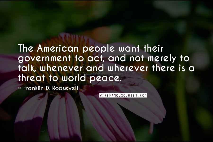 Franklin D. Roosevelt Quotes: The American people want their government to act, and not merely to talk, whenever and wherever there is a threat to world peace.