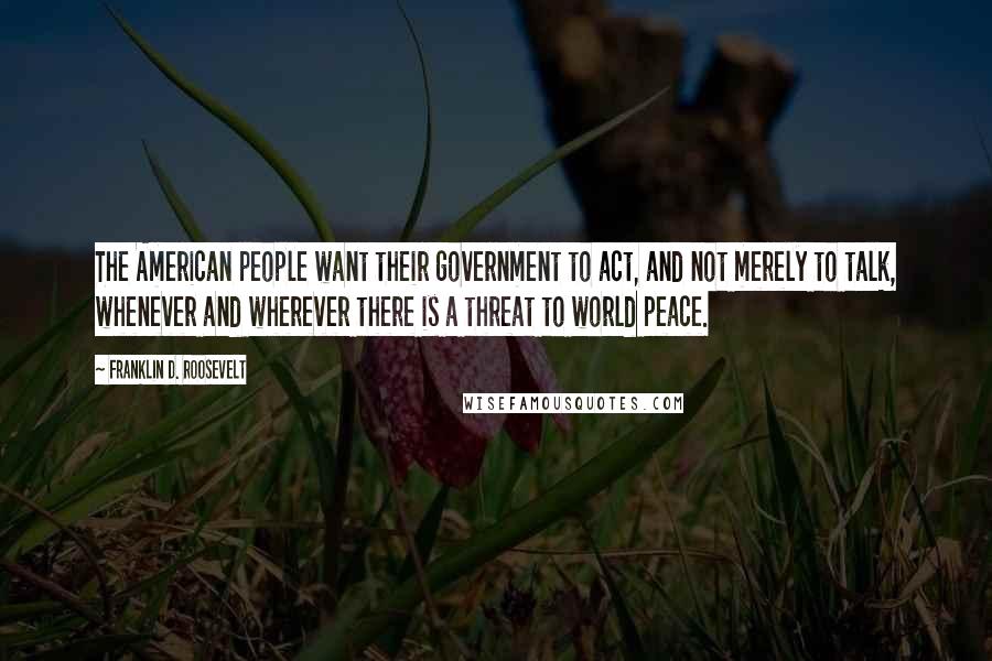 Franklin D. Roosevelt Quotes: The American people want their government to act, and not merely to talk, whenever and wherever there is a threat to world peace.