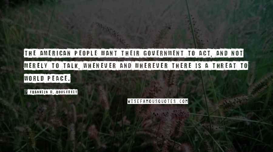 Franklin D. Roosevelt Quotes: The American people want their government to act, and not merely to talk, whenever and wherever there is a threat to world peace.