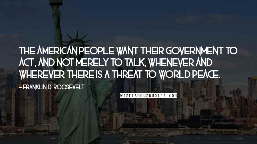 Franklin D. Roosevelt Quotes: The American people want their government to act, and not merely to talk, whenever and wherever there is a threat to world peace.