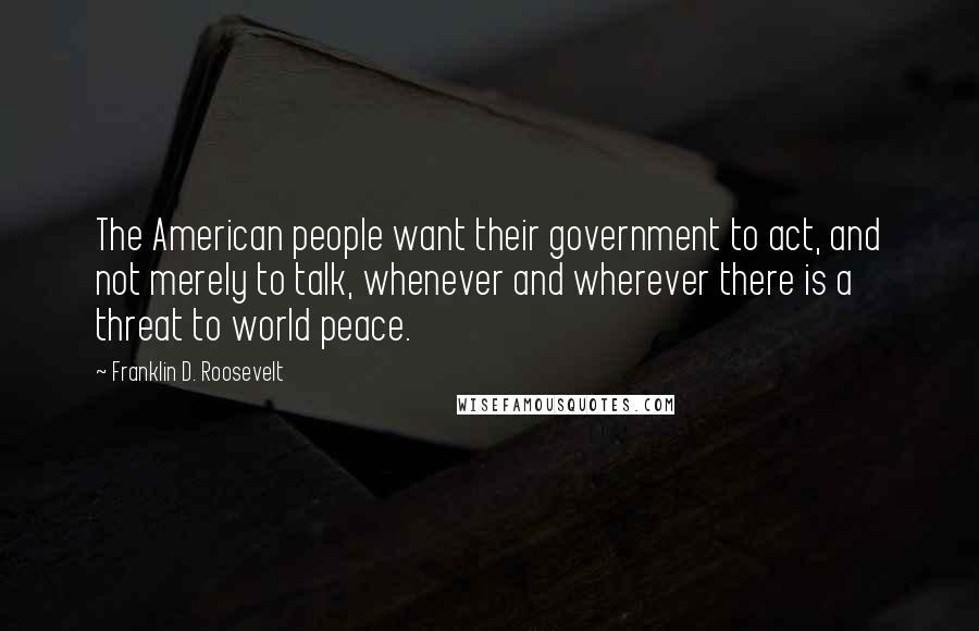 Franklin D. Roosevelt Quotes: The American people want their government to act, and not merely to talk, whenever and wherever there is a threat to world peace.