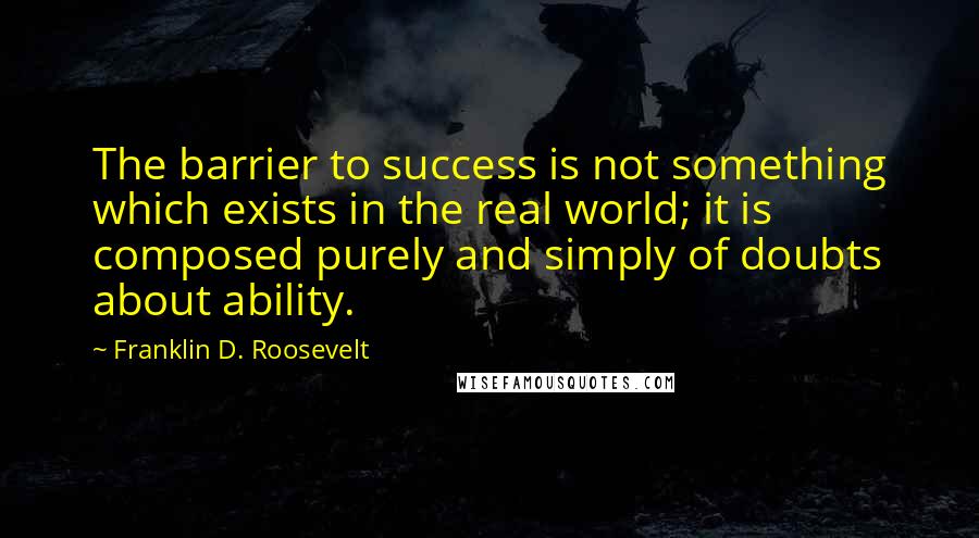 Franklin D. Roosevelt Quotes: The barrier to success is not something which exists in the real world; it is composed purely and simply of doubts about ability.