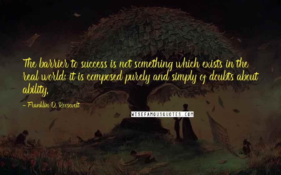 Franklin D. Roosevelt Quotes: The barrier to success is not something which exists in the real world; it is composed purely and simply of doubts about ability.