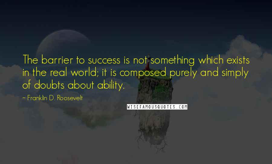 Franklin D. Roosevelt Quotes: The barrier to success is not something which exists in the real world; it is composed purely and simply of doubts about ability.