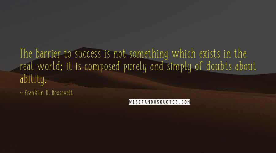 Franklin D. Roosevelt Quotes: The barrier to success is not something which exists in the real world; it is composed purely and simply of doubts about ability.