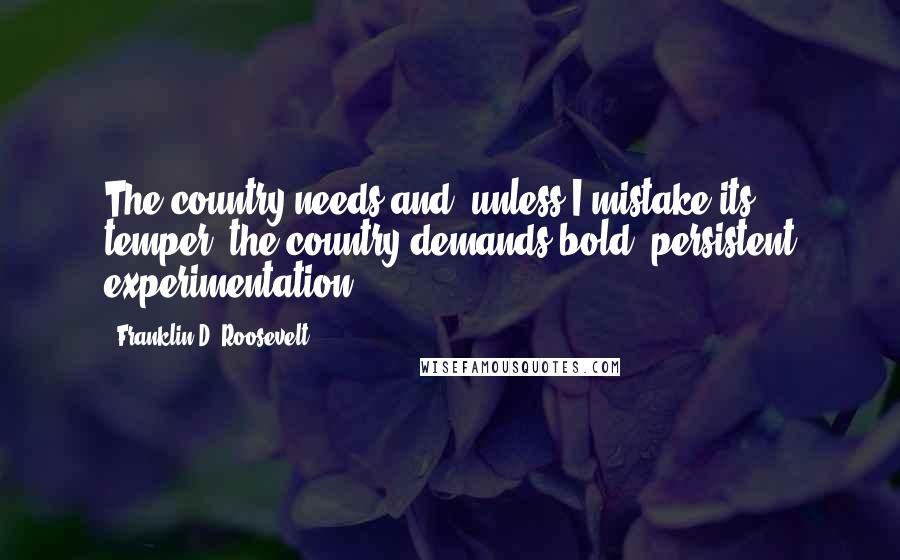 Franklin D. Roosevelt Quotes: The country needs and, unless I mistake its temper, the country demands bold, persistent experimentation .