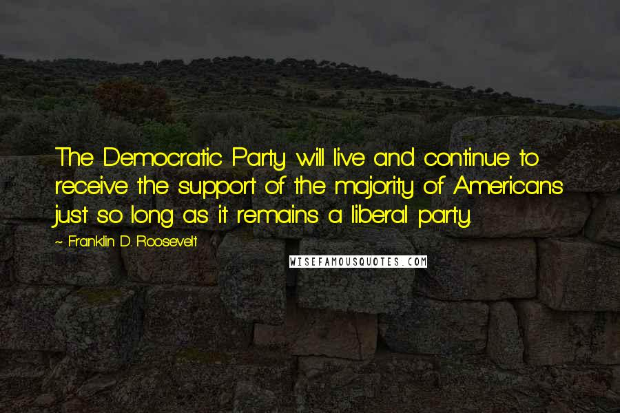 Franklin D. Roosevelt Quotes: The Democratic Party will live and continue to receive the support of the majority of Americans just so long as it remains a liberal party.