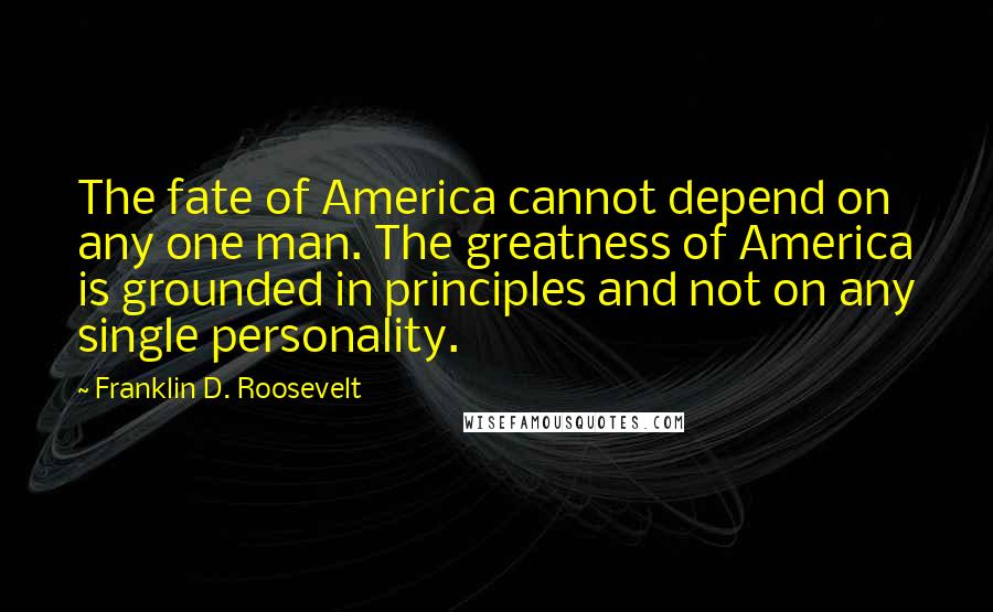 Franklin D. Roosevelt Quotes: The fate of America cannot depend on any one man. The greatness of America is grounded in principles and not on any single personality.