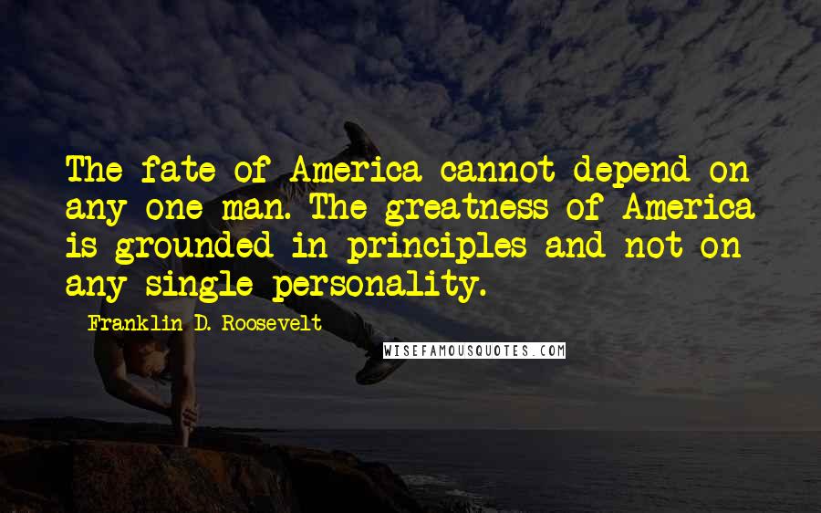 Franklin D. Roosevelt Quotes: The fate of America cannot depend on any one man. The greatness of America is grounded in principles and not on any single personality.