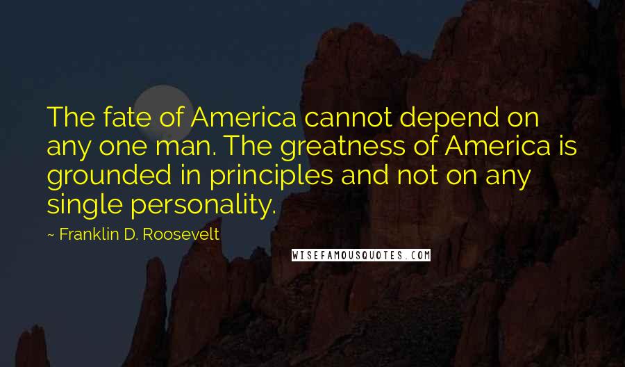 Franklin D. Roosevelt Quotes: The fate of America cannot depend on any one man. The greatness of America is grounded in principles and not on any single personality.