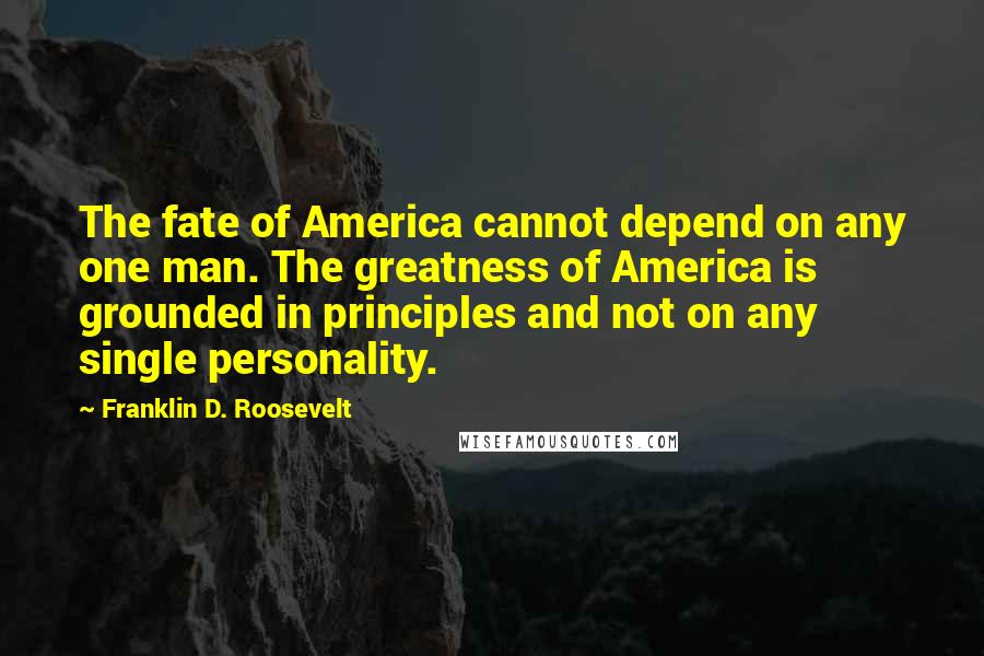 Franklin D. Roosevelt Quotes: The fate of America cannot depend on any one man. The greatness of America is grounded in principles and not on any single personality.