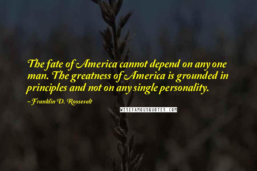 Franklin D. Roosevelt Quotes: The fate of America cannot depend on any one man. The greatness of America is grounded in principles and not on any single personality.