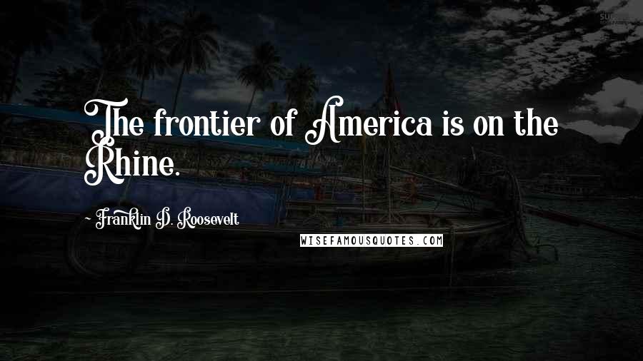 Franklin D. Roosevelt Quotes: The frontier of America is on the Rhine.