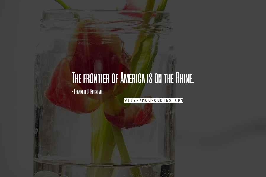 Franklin D. Roosevelt Quotes: The frontier of America is on the Rhine.