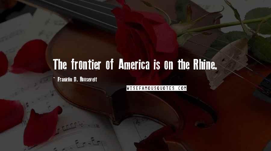 Franklin D. Roosevelt Quotes: The frontier of America is on the Rhine.