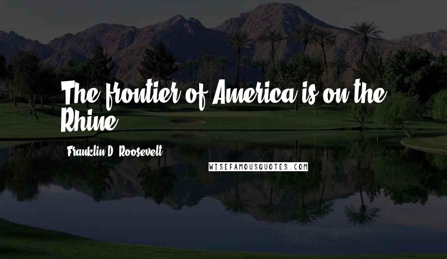 Franklin D. Roosevelt Quotes: The frontier of America is on the Rhine.