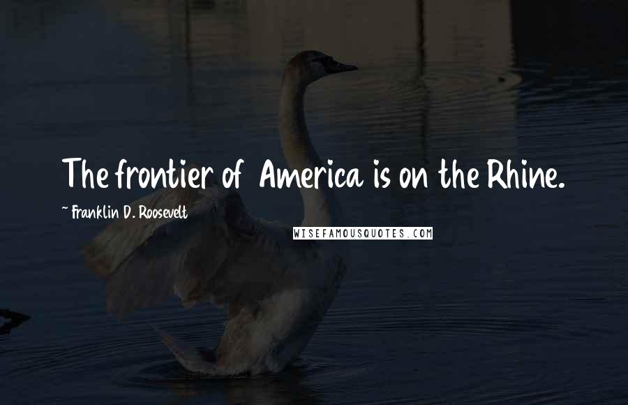 Franklin D. Roosevelt Quotes: The frontier of America is on the Rhine.