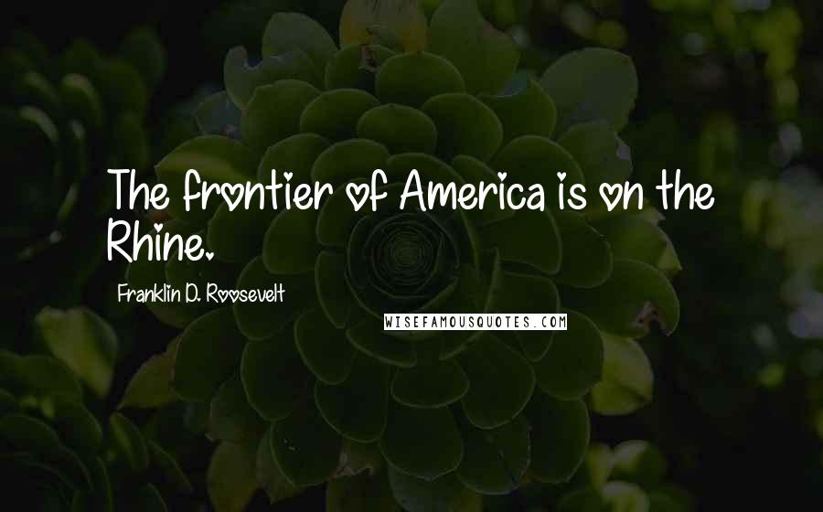 Franklin D. Roosevelt Quotes: The frontier of America is on the Rhine.